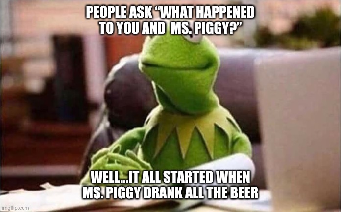 She drank all the beer | PEOPLE ASK “WHAT HAPPENED TO YOU AND  MS. PIGGY?”; WELL...IT ALL STARTED WHEN MS. PIGGY DRANK ALL THE BEER | image tagged in kermit the frog | made w/ Imgflip meme maker