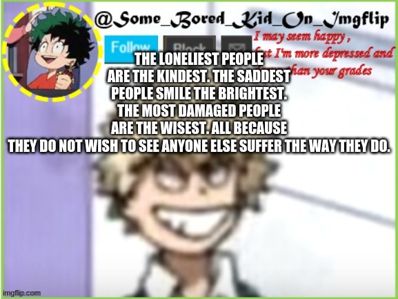 :^) ... | THE LONELIEST PEOPLE ARE THE KINDEST. THE SADDEST PEOPLE SMILE THE BRIGHTEST. THE MOST DAMAGED PEOPLE ARE THE WISEST. ALL BECAUSE THEY DO NOT WISH TO SEE ANYONE ELSE SUFFER THE WAY THEY DO. | image tagged in some_bored_kid_on_imgflip | made w/ Imgflip meme maker