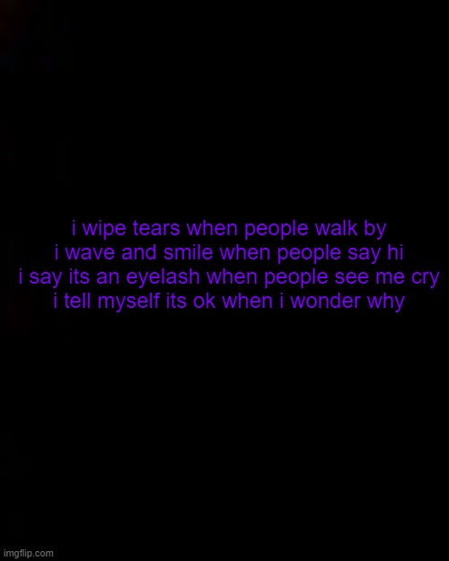 shit i need to write more poems | i wipe tears when people walk by
i wave and smile when people say hi
i say its an eyelash when people see me cry
i tell myself its ok when i wonder why | image tagged in black | made w/ Imgflip meme maker