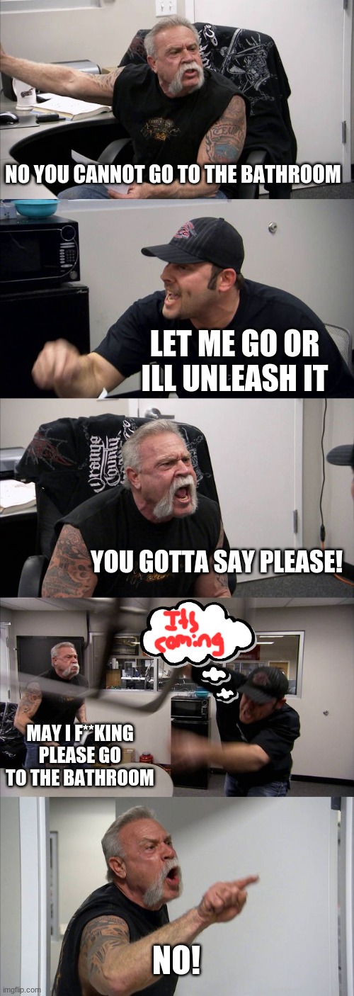 American Chopper Argument | NO YOU CANNOT GO TO THE BATHROOM; LET ME GO OR ILL UNLEASH IT; YOU GOTTA SAY PLEASE! MAY I F**KING PLEASE GO TO THE BATHROOM; NO! | image tagged in memes,american chopper argument | made w/ Imgflip meme maker