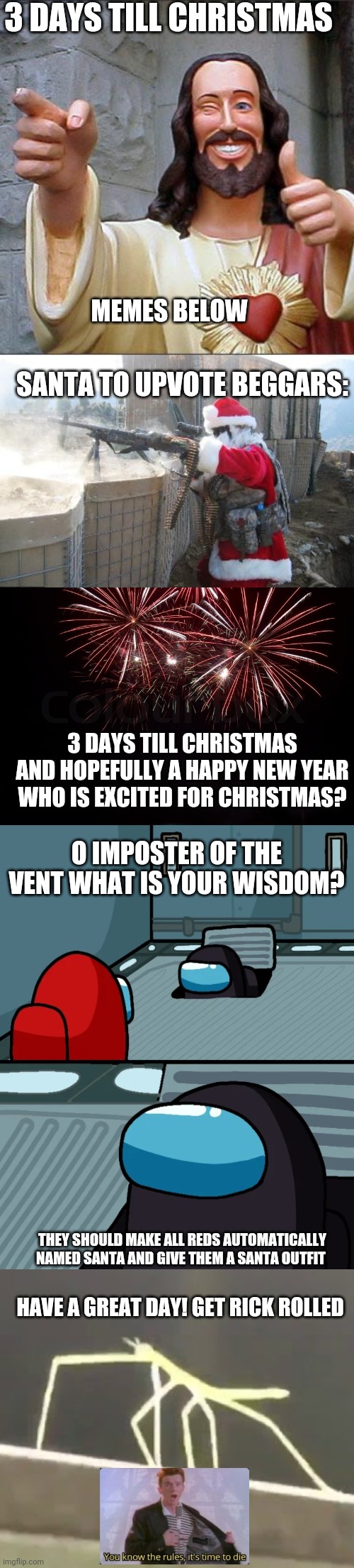 3 days till Christmas! | 3 DAYS TILL CHRISTMAS; MEMES BELOW; SANTA TO UPVOTE BEGGARS:; 3 DAYS TILL CHRISTMAS AND HOPEFULLY A HAPPY NEW YEAR WHO IS EXCITED FOR CHRISTMAS? O IMPOSTER OF THE VENT WHAT IS YOUR WISDOM? THEY SHOULD MAKE ALL REDS AUTOMATICALLY NAMED SANTA AND GIVE THEM A SANTA OUTFIT; HAVE A GREAT DAY! GET RICK ROLLED | image tagged in memes,buddy christ,hohoho,happy new year,impostor of the vent,get stickbugged lol | made w/ Imgflip meme maker