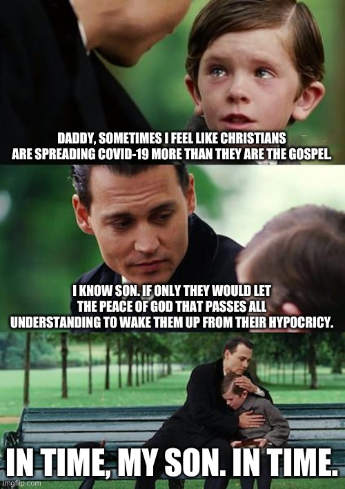 2020 Christianity | DADDY, SOMETIMES I FEEL LIKE CHRISTIANS ARE SPREADING COVID-19 MORE THAN THEY ARE THE GOSPEL. I KNOW SON. IF ONLY THEY WOULD LET THE PEACE OF GOD THAT PASSES ALL UNDERSTANDING TO WAKE THEM UP FROM THEIR HYPOCRICY. IN TIME, MY SON. IN TIME. | image tagged in memes,finding neverland,hypocrisy,christianity,covidiots,covid-19 | made w/ Imgflip meme maker