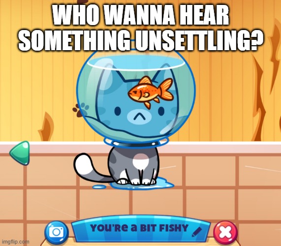 You’re a bit fishy | WHO WANNA HEAR SOMETHING UNSETTLING? | image tagged in you re a bit fishy | made w/ Imgflip meme maker