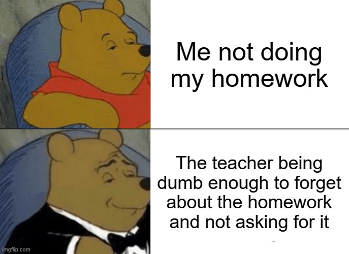 Tuxedo Winnie The Pooh Meme | Me not doing my homework; The teacher being dumb enough to forget about the homework and not asking for it | image tagged in memes,tuxedo winnie the pooh | made w/ Imgflip meme maker