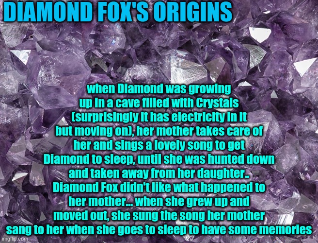 DIAMOND FOX'S ORIGINS; when Diamond was growing up in a cave filled with Crystals (surprisingly it has electricity in it but moving on), her mother takes care of her and sings a lovely song to get Diamond to sleep, until she was hunted down and taken away from her daughter.. Diamond Fox didn't like what happened to her mother... when she grew up and moved out, she sung the song her mother sang to her when she goes to sleep to have some memories | image tagged in diamond fox,ocs,origins | made w/ Imgflip meme maker