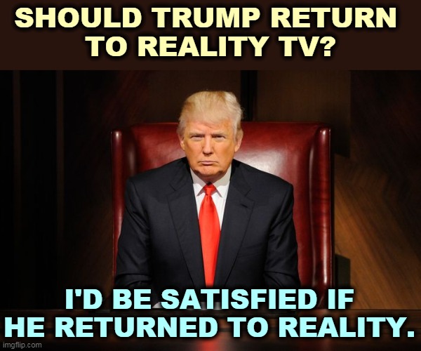 No sh*t. | SHOULD TRUMP RETURN 
TO REALITY TV? I'D BE SATISFIED IF HE RETURNED TO REALITY. | image tagged in trump,reality,none | made w/ Imgflip meme maker
