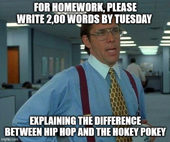 That Would Be Great | FOR HOMEWORK, PLEASE WRITE 2,00 WORDS BY TUESDAY; EXPLAINING THE DIFFERENCE BETWEEN HIP HOP AND THE HOKEY POKEY | image tagged in memes,that would be great | made w/ Imgflip meme maker