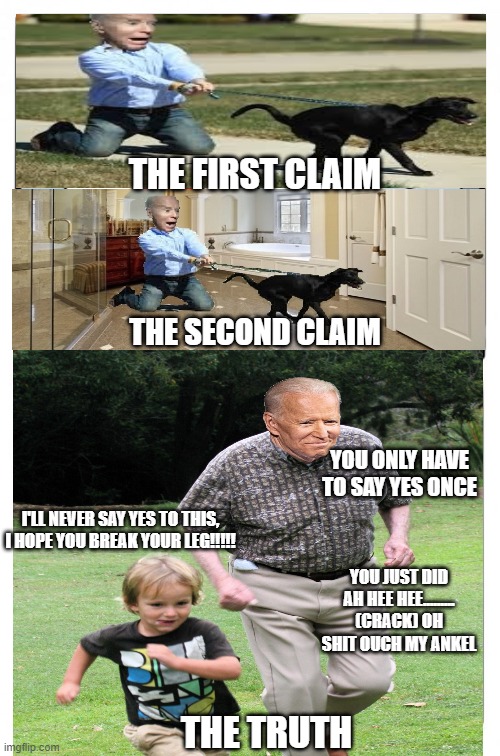 how it actually happened | THE FIRST CLAIM; THE SECOND CLAIM; YOU ONLY HAVE TO SAY YES ONCE; I'LL NEVER SAY YES TO THIS, I HOPE YOU BREAK YOUR LEG!!!!! YOU JUST DID AH HEE HEE......... (CRACK) OH SHIT OUCH MY ANKEL; THE TRUTH | image tagged in biden,creepy joe biden,the truth,karma bitch,karma | made w/ Imgflip meme maker