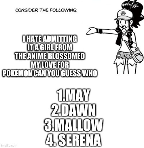 White 'Consider the Following' | I HATE ADMITTING IT A GIRL FROM THE ANIME BLOSSOMED MY LOVE FOR POKEMON CAN YOU GUESS WHO; 1.MAY
2.DAWN
3.MALLOW
4. SERENA | image tagged in white 'consider the following' | made w/ Imgflip meme maker