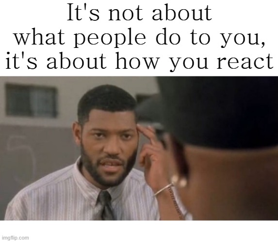 It's not about what people do to you, it's about how you react | image tagged in not what people do to you it's how you react | made w/ Imgflip meme maker