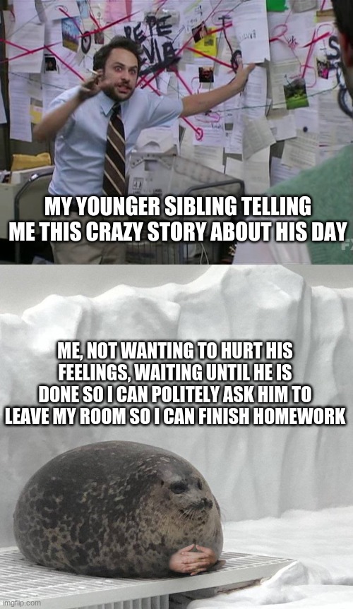 MY YOUNGER SIBLING TELLING ME THIS CRAZY STORY ABOUT HIS DAY; ME, NOT WANTING TO HURT HIS FEELINGS, WAITING UNTIL HE IS DONE SO I CAN POLITELY ASK HIM TO LEAVE MY ROOM SO I CAN FINISH HOMEWORK | image tagged in charlie conspiracy always sunny in philidelphia,seal with hands,siblings | made w/ Imgflip meme maker