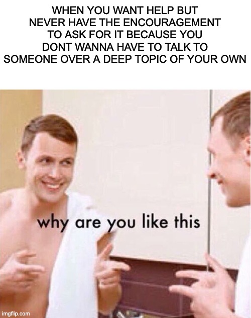 Help | WHEN YOU WANT HELP BUT NEVER HAVE THE ENCOURAGEMENT TO ASK FOR IT BECAUSE YOU DONT WANNA HAVE TO TALK TO SOMEONE OVER A DEEP TOPIC OF YOUR OWN | image tagged in why are you like this,mental health | made w/ Imgflip meme maker