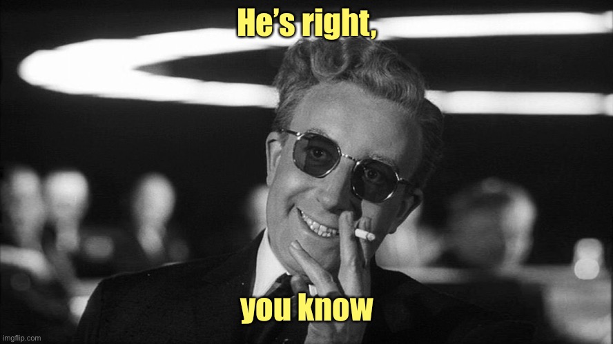 Doctor Strangelove says... | He’s right, you know | image tagged in doctor strangelove says | made w/ Imgflip meme maker