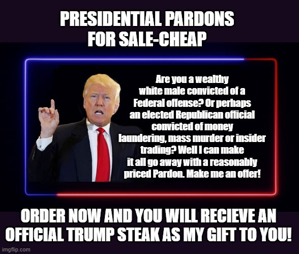 THE TRUMP GRIFT-BECAUSE HE CAN'T STOP AT JUST ONE | PRESIDENTIAL PARDONS 
FOR SALE-CHEAP; Are you a wealthy white male convicted of a Federal offense? Or perhaps an elected Republican official convicted of money laundering, mass murder or insider trading? Well I can make it all go away with a reasonably priced Pardon. Make me an offer! ORDER NOW AND YOU WILL RECIEVE AN OFFICIAL TRUMP STEAK AS MY GIFT TO YOU! | image tagged in donald trump,pardon,crooked,trump is a moron | made w/ Imgflip meme maker