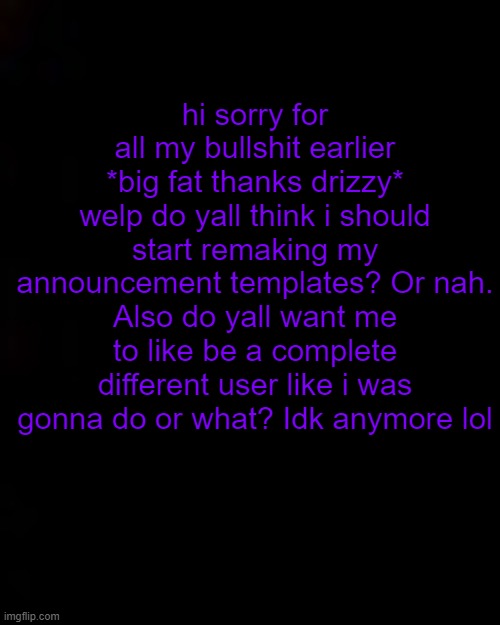 black | hi sorry for all my bullshit earlier
*big fat thanks drizzy*
welp do yall think i should start remaking my announcement templates? Or nah.
Also do yall want me to like be a complete different user like i was gonna do or what? Idk anymore lol | image tagged in black | made w/ Imgflip meme maker
