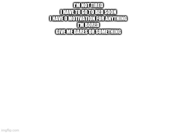 Blank White Template | I'M NOT TIRED
I HAVE TO GO TO BED SOON
I HAVE 0 MOTIVATION FOR ANYTHING
I'M BORED
GIVE ME DARES OR SOMETHING | image tagged in blank white template | made w/ Imgflip meme maker