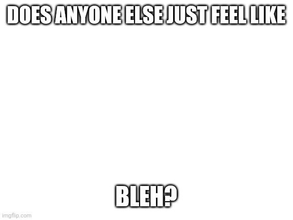 Blank White Template | DOES ANYONE ELSE JUST FEEL LIKE; BLEH? | image tagged in blank white template | made w/ Imgflip meme maker
