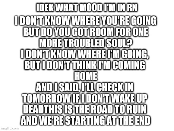 Blank White Template | IDEK WHAT MOOD I'M IN RN; I DON'T KNOW WHERE YOU'RE GOING
BUT DO YOU GOT ROOM FOR ONE
MORE TROUBLED SOUL?
I DON'T KNOW WHERE I'M GOING, 
BUT I DON'T THINK I'M COMING 
HOME
AND I SAID, I'LL CHECK IN 
TOMORROW IF I DON'T WAKE UP 
DEADTHIS IS THE ROAD TO RUIN 
AND WE'RE STARTING AT THE END | image tagged in blank white template | made w/ Imgflip meme maker