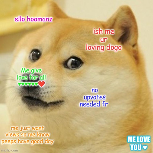 ♥️♥️♥️♥️♥️♥️♥️ | ello hoomanz; ish me ur loving dogo; Me give love for all ♥️♥️♥️♥️♥️♥️❤️; no upvotes needed fr; me just want views so me know peeps have good day; ME LOVE YOU ♥️ | image tagged in memes,doge | made w/ Imgflip meme maker