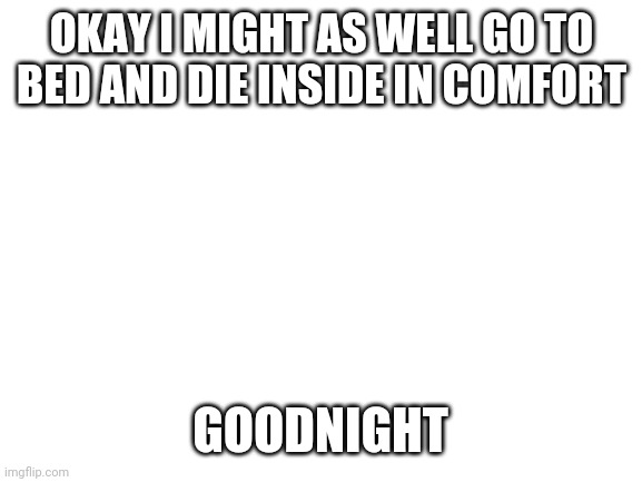 Kill me now | OKAY I MIGHT AS WELL GO TO BED AND DIE INSIDE IN COMFORT; HELP; GOODNIGHT | image tagged in blank white template | made w/ Imgflip meme maker