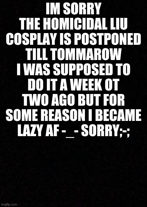 sorry.. | IM SORRY THE HOMICIDAL LIU COSPLAY IS POSTPONED TILL TOMMAROW I WAS SUPPOSED TO DO IT A WEEK OT TWO AGO BUT FOR SOME REASON I BECAME LAZY AF -_- SORRY;-; | image tagged in blank | made w/ Imgflip meme maker
