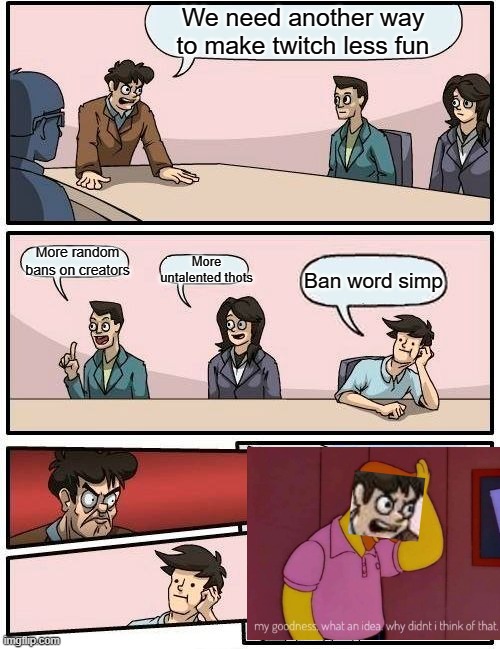 Boardroom Meeting Suggestion | We need another way to make twitch less fun; More untalented thots; More random bans on creators; Ban word simp | image tagged in memes,boardroom meeting suggestion | made w/ Imgflip meme maker