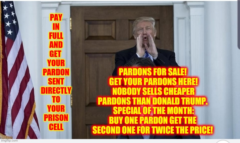 As Predicted Trump Pardons Baby Killers And A$$ Ki$$ers | PAY
IN
FULL
AND
GET 
YOUR
PARDON
SENT
DIRECTLY
TO
YOUR
PRISON
CELL; PARDONS FOR SALE!  GET YOUR PARDONS HERE!  NOBODY SELLS CHEAPER PARDONS THAN DONALD TRUMP.  SPECIAL OF THE MONTH: BUY ONE PARDON GET THE SECOND ONE FOR TWICE THE PRICE! | image tagged in trump yelling,memes,trump unfit unqualified dangerous,lock him up,liar in chief,put trump in prison | made w/ Imgflip meme maker