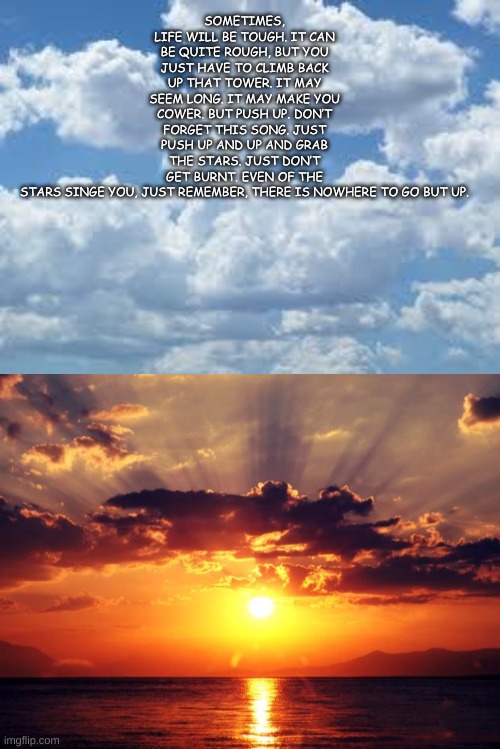 A Little Insparational Song I Wtote | SOMETIMES, LIFE WILL BE TOUGH. IT CAN BE QUITE ROUGH, BUT YOU JUST HAVE TO CLIMB BACK UP THAT TOWER. IT MAY SEEM LONG. IT MAY MAKE YOU COWER. BUT PUSH UP. DON’T FORGET THIS SONG. JUST PUSH UP AND UP AND GRAB THE STARS. JUST DON’T GET BURNT. EVEN OF THE STARS SINGE YOU, JUST REMEMBER, THERE IS NOWHERE TO GO BUT UP. | image tagged in clouds,sunset | made w/ Imgflip meme maker