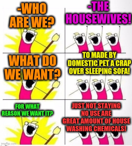 -Being busy. | -THE HOUSEWIVES! -WHO ARE WE? TO MADE BY DOMESTIC PET A CRAP OVER SLEEPING SOFA! WHAT DO WE WANT? FOR WHAT REASON WE WANT IT? JUST NOT STAYING NO USE ARE GREAT AMOUNT OF HOUSE WASHING CHEMICALS! | image tagged in who are we,1950s housewife,mr clean,what do we want,chemicals,toilet humor | made w/ Imgflip meme maker