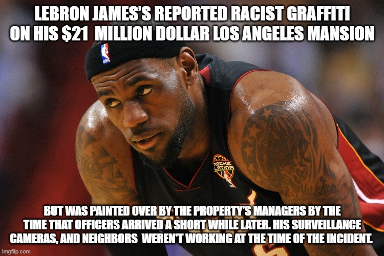 Race baiting Lebron | LEBRON JAMES’S REPORTED RACIST GRAFFITI ON HIS $21  MILLION DOLLAR LOS ANGELES MANSION; BUT WAS PAINTED OVER BY THE PROPERTY’S MANAGERS BY THE TIME THAT OFFICERS ARRIVED A SHORT WHILE LATER. HIS SURVEILLANCE CAMERAS, AND NEIGHBORS  WEREN'T WORKING AT THE TIME OF THE INCIDENT. | image tagged in lebron james,sports,politics,black lives matter,antifa,donald trump | made w/ Imgflip meme maker