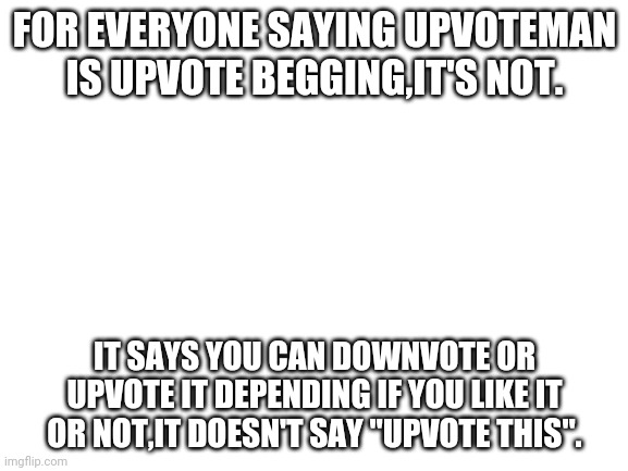 for goodness sake Upvoteman is not an upvote begging meme | FOR EVERYONE SAYING UPVOTEMAN IS UPVOTE BEGGING,IT'S NOT. IT SAYS YOU CAN DOWNVOTE OR UPVOTE IT DEPENDING IF YOU LIKE IT OR NOT,IT DOESN'T SAY "UPVOTE THIS". | image tagged in blank white template,bruh,stop | made w/ Imgflip meme maker