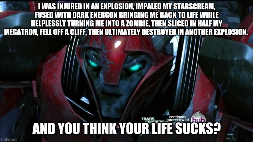 poor cliff | I WAS INJURED IN AN EXPLOSION, IMPALED MY STARSCREAM, FUSED WITH DARK ENERGON BRINGING ME BACK TO LIFE WHILE HELPLESSLY TURNING ME INTO A ZOMBIE, THEN SLICED IN HALF MY MEGATRON, FELL OFF A CLIFF, THEN ULTIMATELY DESTROYED IN ANOTHER EXPLOSION. AND YOU THINK YOUR LIFE SUCKS? | image tagged in life sucks,transformers,prime,death | made w/ Imgflip meme maker