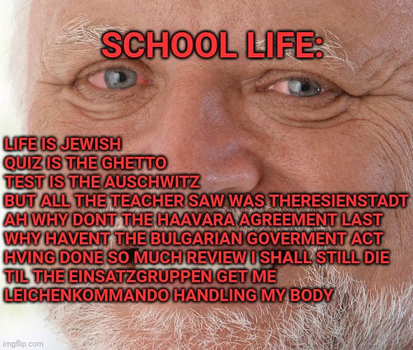 to write this one need to hv the experience first | SCHOOL LIFE:; LIFE IS JEWISH
QUIZ IS THE GHETTO
TEST IS THE AUSCHWITZ
BUT ALL THE TEACHER SAW WAS THERESIENSTADT
AH WHY DONT THE HAAVARA AGREEMENT LAST
WHY HAVENT THE BULGARIAN GOVERMENT ACT
HVING DONE SO MUCH REVIEW I SHALL STILL DIE
TIL THE EINSATZGRUPPEN GET ME
LEICHENKOMMANDO HANDLING MY BODY | image tagged in hide the pain harold,test,school,life,wwii,history | made w/ Imgflip meme maker