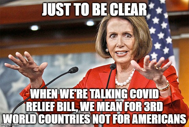 Nancy Pelosi is crazy | JUST TO BE CLEAR; WHEN WE'RE TALKING COVID RELIEF BILL, WE MEAN FOR 3RD WORLD COUNTRIES NOT FOR AMERICANS | image tagged in nancy pelosi is crazy | made w/ Imgflip meme maker