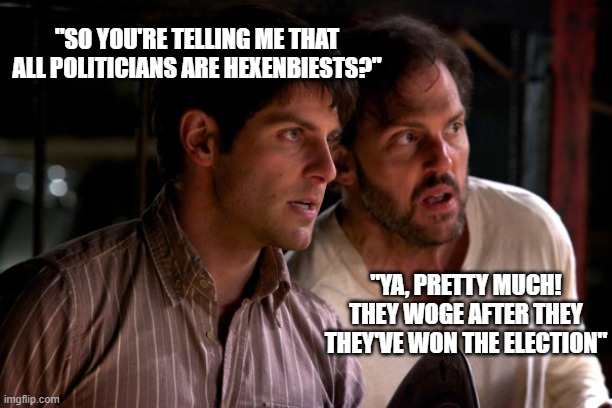 Grimm: Nick and Monroe | "SO YOU'RE TELLING ME THAT ALL POLITICIANS ARE HEXENBIESTS?"; "YA, PRETTY MUCH! THEY WOGE AFTER THEY THEY'VE WON THE ELECTION" | image tagged in grimm nick and monroe | made w/ Imgflip meme maker