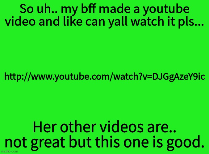 http://www.youtube.com/watch?v=DJGgAzeY9ic | So uh.. my bff made a youtube video and like can yall watch it pls... http://www.youtube.com/watch?v=DJGgAzeY9ic; Her other videos are.. not great but this one is good. | image tagged in green | made w/ Imgflip meme maker