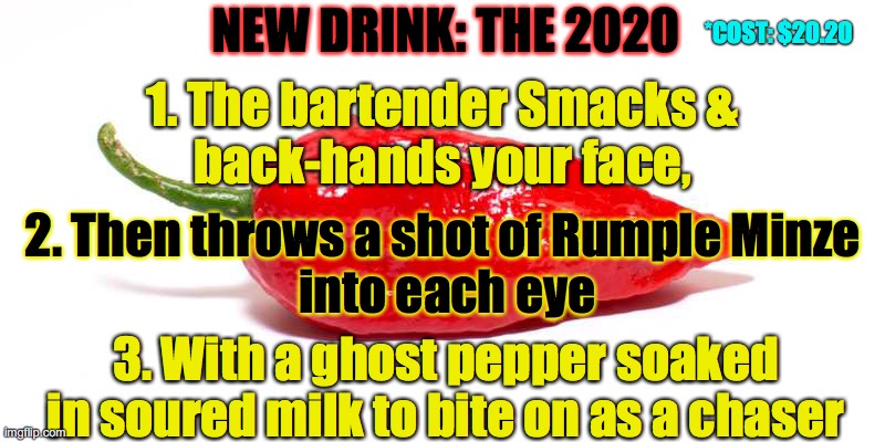 New Drink: The 2020 | *COST: $20.20; NEW DRINK: THE 2020; 1. The bartender Smacks &
 back-hands your face, 2. Then throws a shot of Rumple Minze
 into each eye; 3. With a ghost pepper soaked in soured milk to bite on as a chaser | image tagged in ghost pepper,rumple minze,smack,milk,drunk,party | made w/ Imgflip meme maker