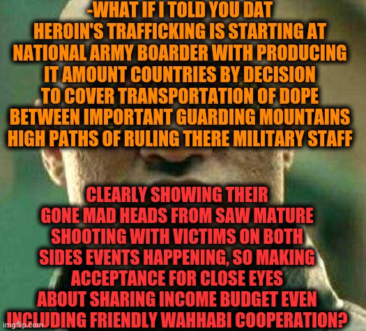 -What is really going down. | -WHAT IF I TOLD YOU DAT HEROIN'S TRAFFICKING IS STARTING AT NATIONAL ARMY BOARDER WITH PRODUCING IT AMOUNT COUNTRIES BY DECISION TO COVER TRANSPORTATION OF DOPE BETWEEN IMPORTANT GUARDING MOUNTAINS HIGH PATHS OF RULING THERE MILITARY STAFF; CLEARLY SHOWING THEIR GONE MAD HEADS FROM SAW MATURE SHOOTING WITH VICTIMS ON BOTH SIDES EVENTS HAPPENING, SO MAKING ACCEPTANCE FOR CLOSE EYES ABOUT SHARING INCOME BUDGET EVEN INCLUDING FRIENDLY WAHHABI COOPERATION? | image tagged in acid kicks in morpheus,national anthem,i have an army,border wall,radical islam,don't do drugs | made w/ Imgflip meme maker