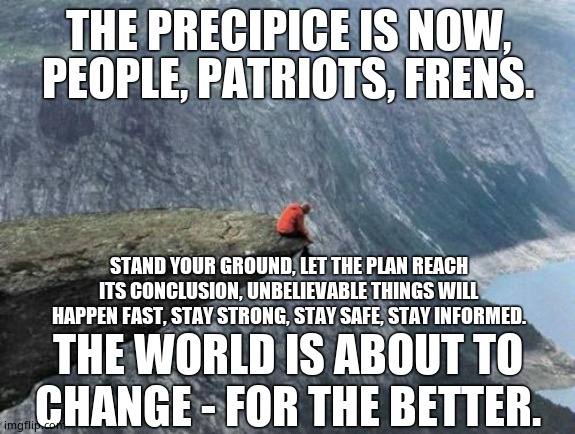 PRECIPICE | THE PRECIPICE IS NOW, PEOPLE, PATRIOTS, FRENS. STAND YOUR GROUND, LET THE PLAN REACH ITS CONCLUSION, UNBELIEVABLE THINGS WILL HAPPEN FAST, STAY STRONG, STAY SAFE, STAY INFORMED. THE WORLD IS ABOUT TO CHANGE - FOR THE BETTER. | image tagged in patriots,q,stay safe,trust,potus45,trump 2020 | made w/ Imgflip meme maker