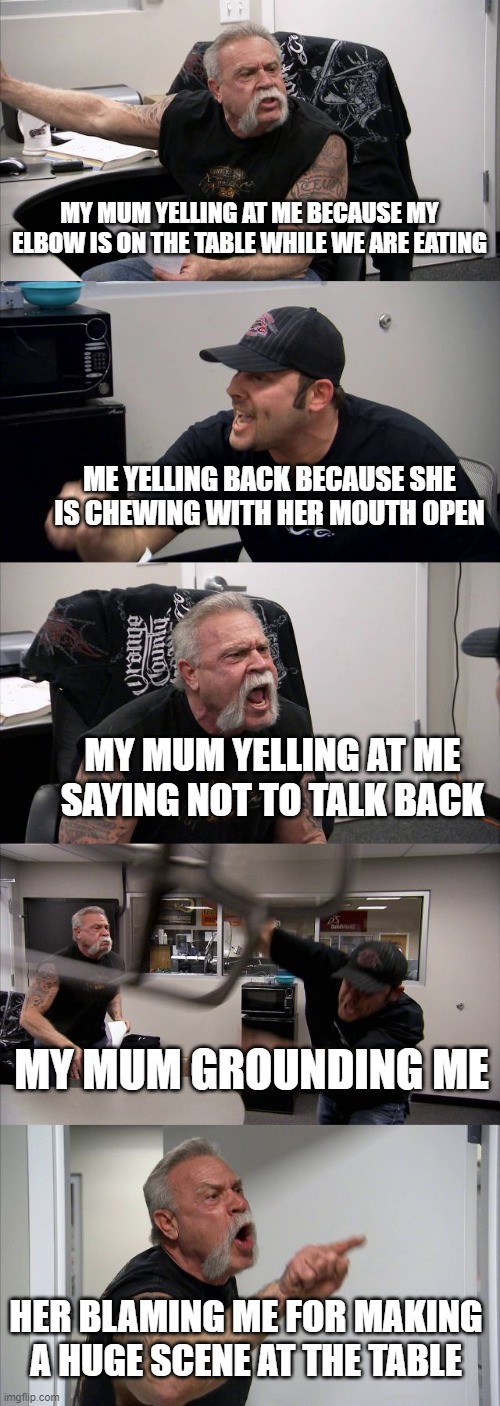 every ones mom | MY MUM YELLING AT ME BECAUSE MY ELBOW IS ON THE TABLE WHILE WE ARE EATING; ME YELLING BACK BECAUSE SHE IS CHEWING WITH HER MOUTH OPEN; MY MUM YELLING AT ME SAYING NOT TO TALK BACK; MY MUM GROUNDING ME; HER BLAMING ME FOR MAKING A HUGE SCENE AT THE TABLE | image tagged in memes,american chopper argument | made w/ Imgflip meme maker