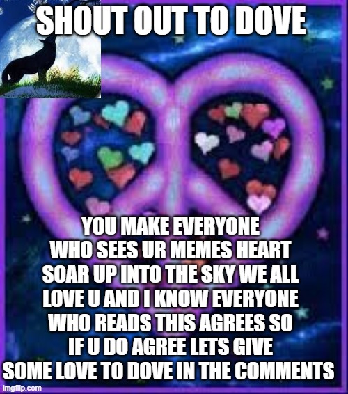 Lets give some love to dove | SHOUT OUT TO DOVE; YOU MAKE EVERYONE WHO SEES UR MEMES HEART SOAR UP INTO THE SKY WE ALL LOVE U AND I KNOW EVERYONE WHO READS THIS AGREES SO IF U DO AGREE LETS GIVE SOME LOVE TO DOVE IN THE COMMENTS | image tagged in circus_baby_purple's announcement template | made w/ Imgflip meme maker