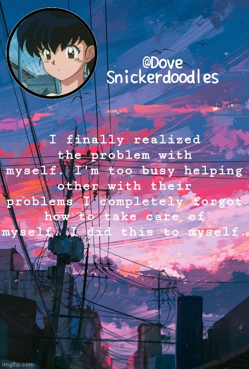 Announcement | I finally realized the problem with myself. I'm too busy helping other with their problems I completely forgot how to take care of myself. I did this to myself. | image tagged in announcement | made w/ Imgflip meme maker