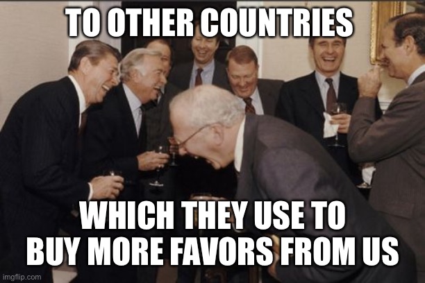 Laughing Men In Suits Meme | TO OTHER COUNTRIES WHICH THEY USE TO BUY MORE FAVORS FROM US | image tagged in memes,laughing men in suits | made w/ Imgflip meme maker