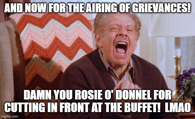 Frank Costanza | AND NOW FOR THE AIRING OF GRIEVANCES! DAMN YOU ROSIE O' DONNEL FOR CUTTING IN FRONT AT THE BUFFET!  LMAO | image tagged in frank costanza | made w/ Imgflip meme maker