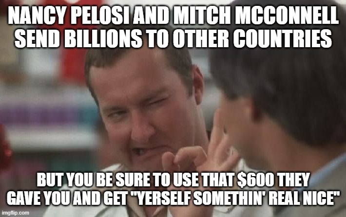 A Cousin Eddie Miracle | NANCY PELOSI AND MITCH MCCONNELL
SEND BILLIONS TO OTHER COUNTRIES; BUT YOU BE SURE TO USE THAT $600 THEY GAVE YOU AND GET "YERSELF SOMETHIN' REAL NICE" | image tagged in mitch mcconnell,nancy,biden,stimulus,covid-19,coronavirus | made w/ Imgflip meme maker