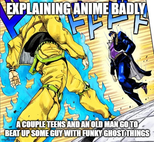 Jojo's Walk | EXPLAINING ANIME BADLY; A COUPLE TEENS AND AN OLD MAN GO TO BEAT UP SOME GUY WITH FUNKY GHOST THINGS | image tagged in jojo's walk | made w/ Imgflip meme maker