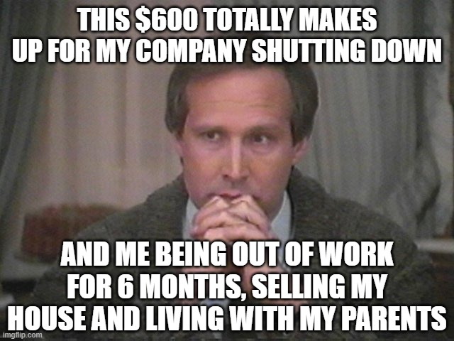 Christmas vacation disgust | THIS $600 TOTALLY MAKES UP FOR MY COMPANY SHUTTING DOWN AND ME BEING OUT OF WORK FOR 6 MONTHS, SELLING MY HOUSE AND LIVING WITH MY PARENTS | image tagged in christmas vacation disgust | made w/ Imgflip meme maker
