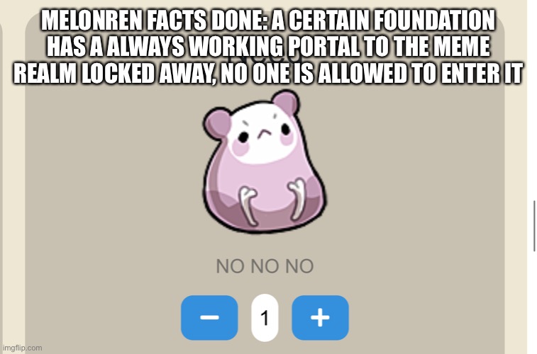 I meant one instead of done | MELONREN FACTS DONE: A CERTAIN FOUNDATION HAS A ALWAYS WORKING PORTAL TO THE MEME REALM LOCKED AWAY, NO ONE IS ALLOWED TO ENTER IT | image tagged in need no no no | made w/ Imgflip meme maker