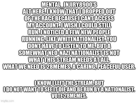 vote 28memes. | MENTAL_INJIRY8900'S ALT HERE. I KNOW THAT I DROPPED OUT OF THE RACE BECAUSE I CANT ACCESS MY ACCOUNT. I WISH I COULD STILL RUN. I NOTICED A FEW NEW PEOPLE RUNNING, LIKE WHITENATIONALIST. YOU DONT HAVE TO LISTEN TO ME, BUT A SOMEWHAT NEO-NAZI NATIONALIST IS NOT WHAT THIS STREAM NEEDS AT ALL. WHAT WE NEED IS 28MEMES, A CARING, PEACEFUL USER. I KNOW I LEFT THE STREAM, BUT I DO NOT WANT TO SEE IT DIE AND BE RUN BY A NATIONALIST.
VOTE 28MEMES. | image tagged in blank white template | made w/ Imgflip meme maker