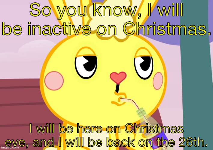 Message from me to you people. | So you know, I will be inactive on Christmas. I will be here on Christmas eve, and I will be back on the 26th. | image tagged in cuddles that's none of my business htf | made w/ Imgflip meme maker